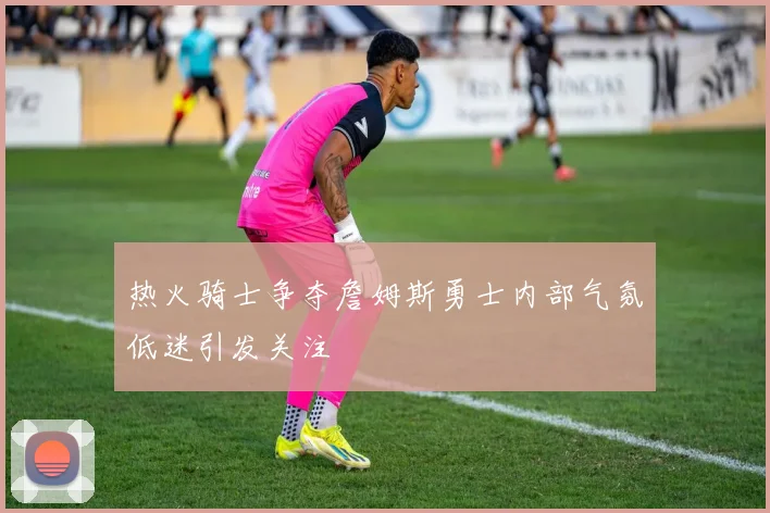 热火骑士争夺詹姆斯勇士内部气氛低迷引发关注