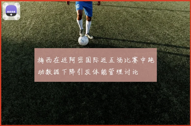 梅西在迈阿密国际近五场比赛中跑动数据下降引发体能管理讨论