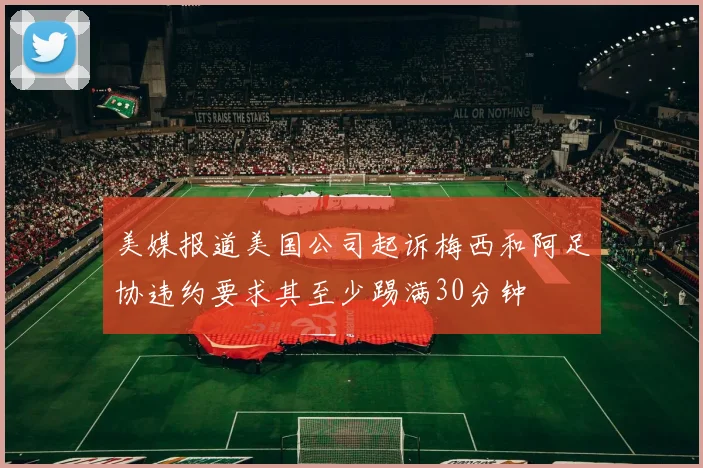 美媒报道美国公司起诉梅西和阿足协违约要求其至少踢满30分钟
