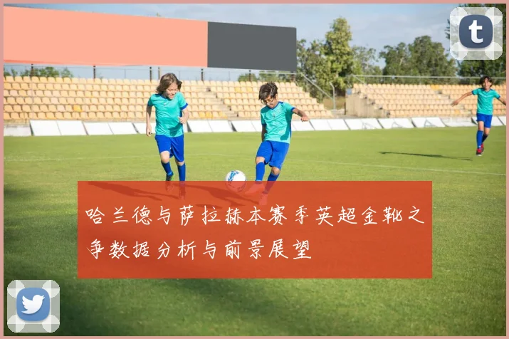 哈兰德与萨拉赫本赛季英超金靴之争数据分析与前景展望
